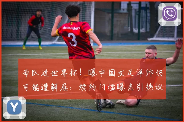 率队进世界杯！曝中国女足洋帅仍可能遭解雇，续约门槛曝光引热议