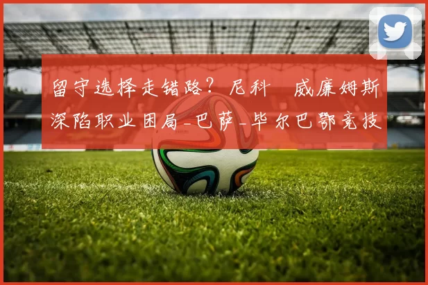 留守选择走错路？尼科・威廉姆斯深陷职业困局_巴萨_毕尔巴鄂竞技_赛季