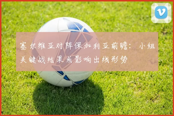 塞尔维亚对阵保加利亚前瞻：小组关键战结果或影响出线形势