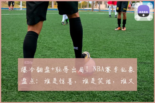 爆冷翻盘+耻辱出局！NBA赛季乱象盘点：谁是惊喜，谁是笑话，谁又将卷铺盖走人？_季后赛_1_CBA