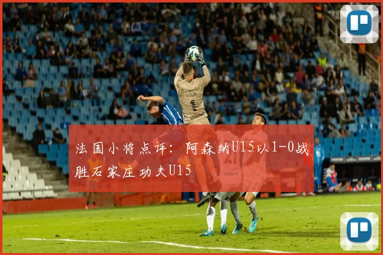 法国小将点评：阿森纳U15以1-0战胜石家庄功夫U15