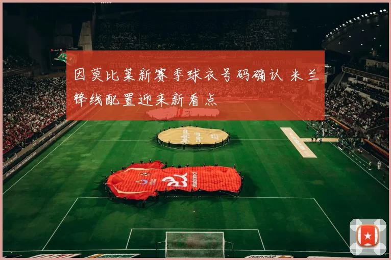 因莫比莱新赛季球衣号码确认 米兰锋线配置迎来新看点