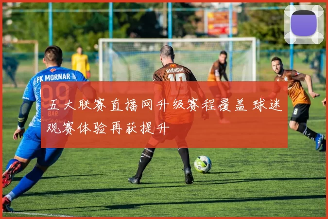 五大联赛直播网升级赛程覆盖 球迷观赛体验再获提升