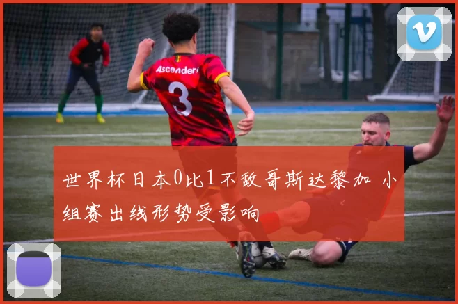 世界杯日本0比1不敌哥斯达黎加 小组赛出线形势受影响