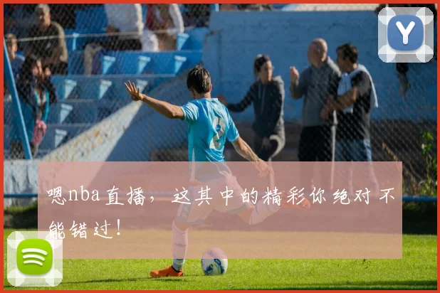 嗯nba直播，这其中的精彩你绝对不能错过！