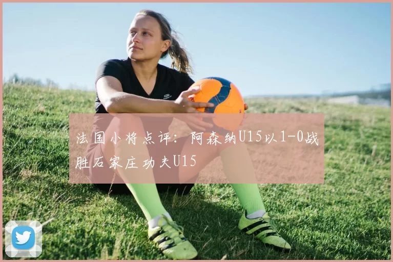 法国小将点评：阿森纳U15以1-0战胜石家庄功夫U15