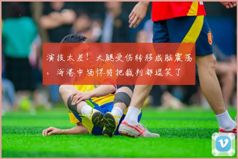 演技太差！大腿受伤转移成脑震荡，海港中场悍将把裁判都逗笑了