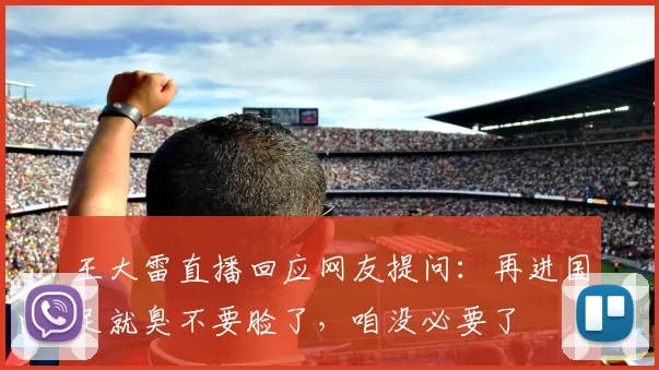 王大雷直播回应网友提问：再进国足就臭不要脸了，咱没必要了