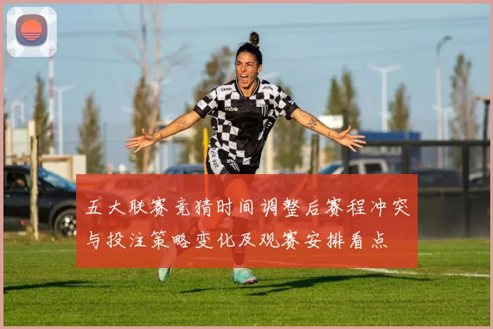 五大联赛竞猜时间调整后赛程冲突与投注策略变化及观赛安排看点