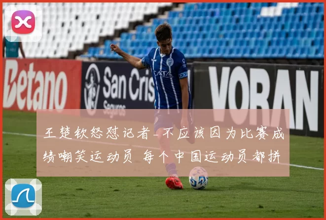 王楚钦怒怼记者_不应该因为比赛成绩嘲笑运动员 每个中国运动员都拼尽全力