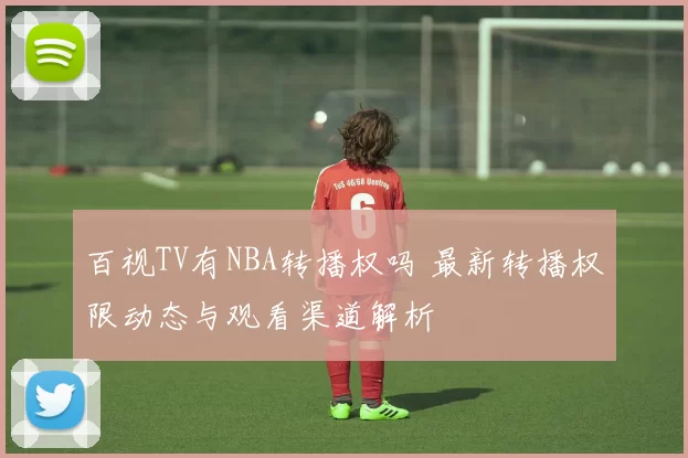 百视TV有NBA转播权吗 最新转播权限动态与观看渠道解析