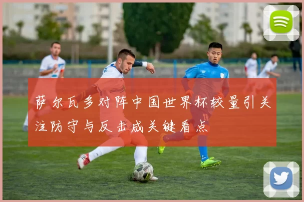 萨尔瓦多对阵中国世界杯较量引关注防守与反击成关键看点