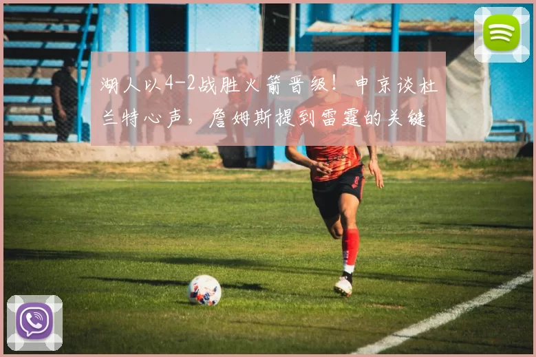 湖人以4-2战胜火箭晋级！申京谈杜兰特心声，詹姆斯提到雷霆的关键_比赛_1_NBA