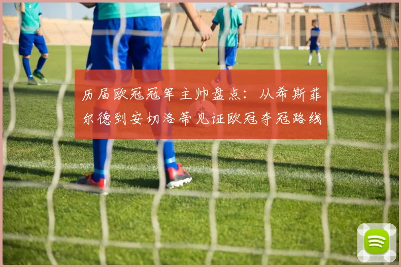 历届欧冠冠军主帅盘点:从希斯菲尔德到安切洛蒂见证欧冠夺冠路线