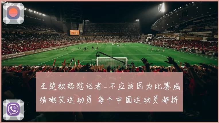 王楚钦怒怼记者_不应该因为比赛成绩嘲笑运动员 每个中国运动员都拼尽全力