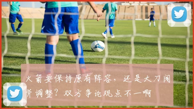 火箭要保持原有阵容，还是大刀阔斧调整？双方争论观点不一啊