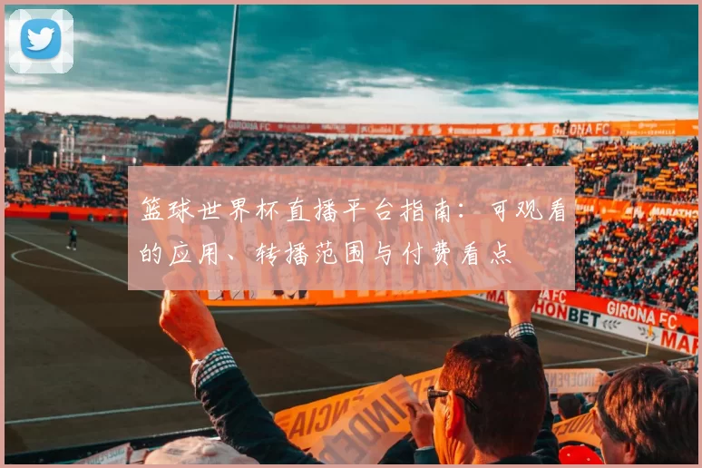 篮球世界杯直播平台指南：可观看的应用、转播范围与付费看点