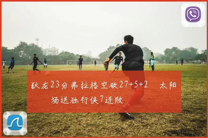 狄龙23分弗拉格空砍27+5+2 太阳主场送独行侠7连败