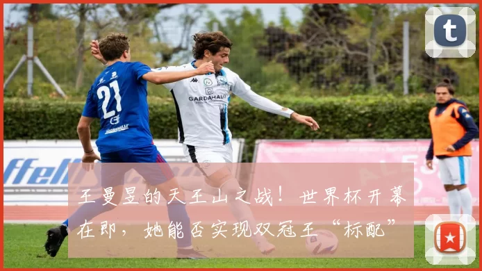王曼昱的天王山之战!世界杯开幕在即,她能否实现双冠王“标配”?