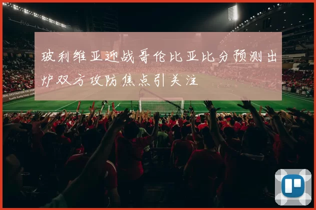 玻利维亚迎战哥伦比亚比分预测出炉双方攻防焦点引关注