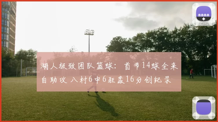 湖人极致团队篮球：首节14球全来自助攻 八村6中6狂轰16分创纪录