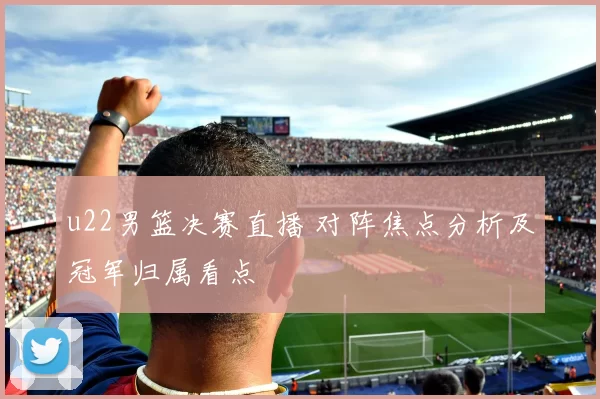 u22男篮决赛直播 对阵焦点分析及冠军归属看点