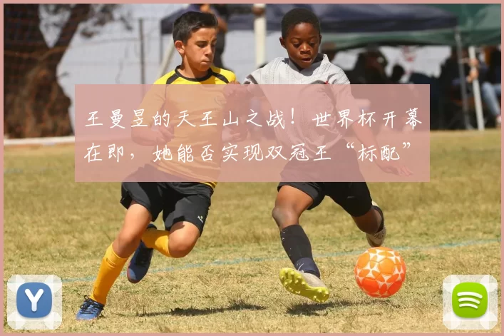 王曼昱的天王山之战!世界杯开幕在即,她能否实现双冠王“标配”?