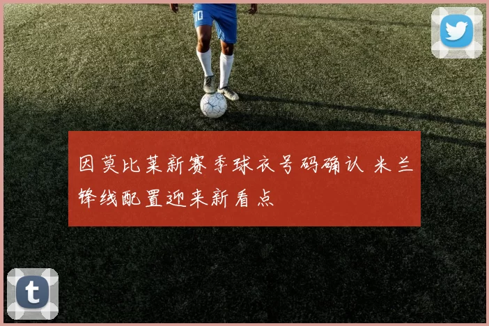 因莫比莱新赛季球衣号码确认 米兰锋线配置迎来新看点