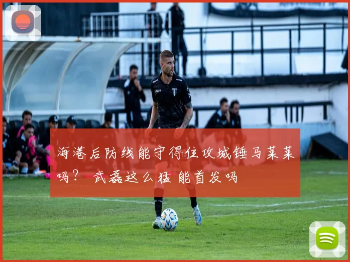 海港后防线能守得住攻城锤马莱莱吗? 武磊这么猛 能首发吗