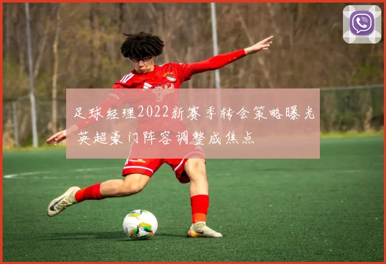 足球经理2022新赛季转会策略曝光 英超豪门阵容调整成焦点