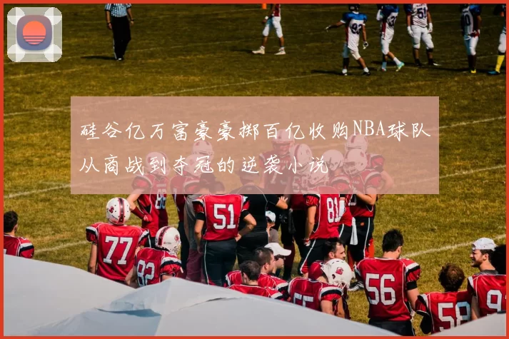 硅谷亿万富豪豪掷百亿收购NBA球队从商战到夺冠的逆袭小说