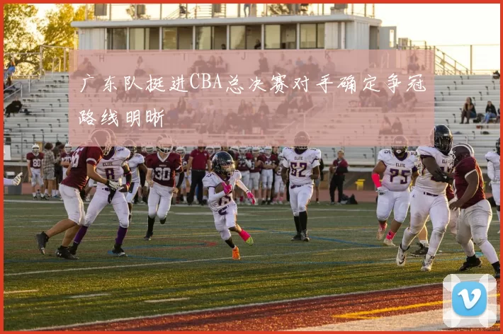 广东队挺进CBA总决赛对手确定争冠路线明晰