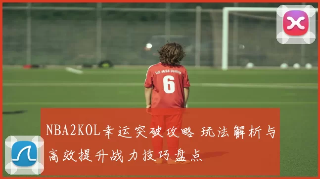NBA2KOL幸运突破攻略 玩法解析与高效提升战力技巧盘点