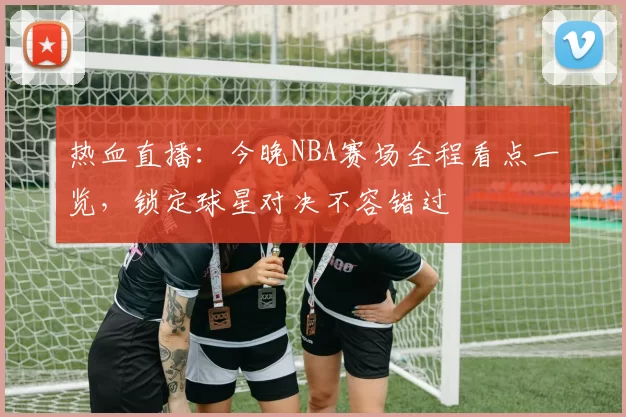 热血直播：今晚NBA赛场全程看点一览，锁定球星对决不容错过