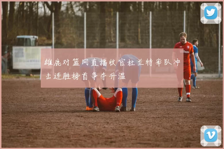 雄鹿对篮网直播收官杜兰特率队冲击连胜榜首争夺升温