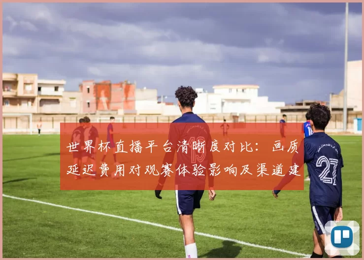 世界杯直播平台清晰度对比:画质延迟费用对观赛体验影响及渠道建议