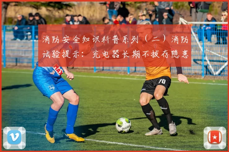 消防安全知识科普系列（二）消防试验提示：充电器长期不拔存隐患