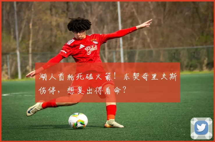 湖人首轮死磕火箭！东契奇里夫斯伤停，想复出得看命？