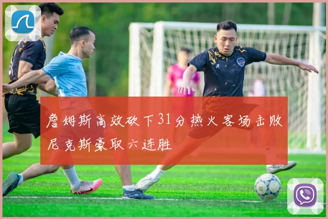 詹姆斯高效砍下31分热火客场击败尼克斯豪取六连胜