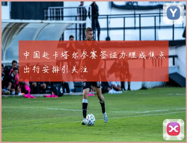 中国赴卡塔尔参赛签证办理成焦点出行安排引关注