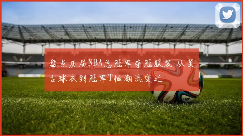 盘点历届NBA总冠军夺冠服装 从复古球衣到冠军T恤潮流变迁