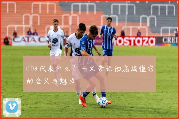 nba代表什么?一文带你彻底搞懂它的含义与魅力