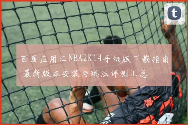 百度应用汇NBA2K14手机版下载指南 最新版本安装与玩法评测汇总
