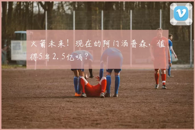 火箭未来！现在的阿门汤普森，值得5年2.5亿吗？