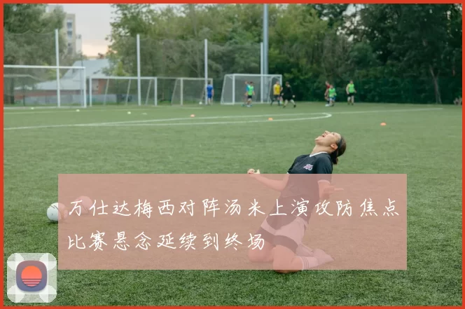 万仕达梅西对阵汤米上演攻防焦点比赛悬念延续到终场