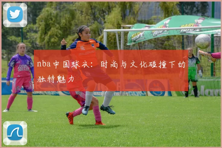 nba中国球衣:时尚与文化碰撞下的独特魅力