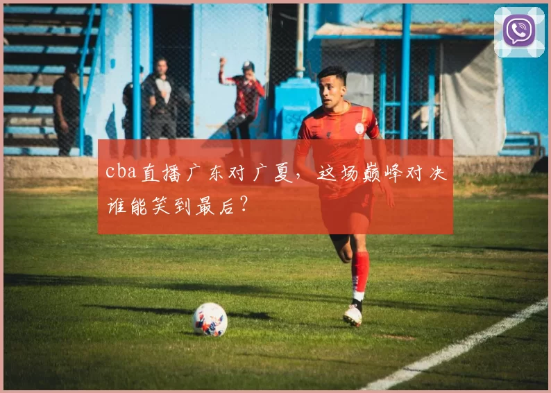 cba直播广东对广夏，这场巅峰对决谁能笑到最后？