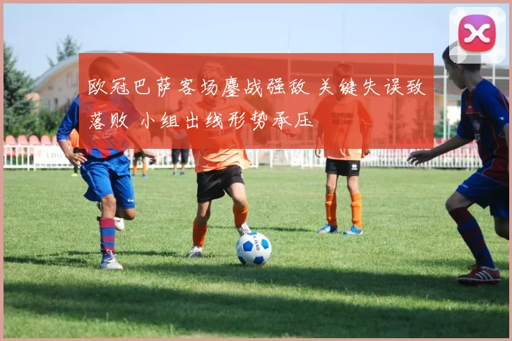 欧冠巴萨客场鏖战强敌 关键失误致落败 小组出线形势承压