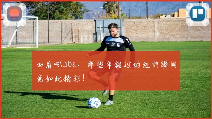 回看吧nba，那些年错过的经典瞬间竟如此精彩！