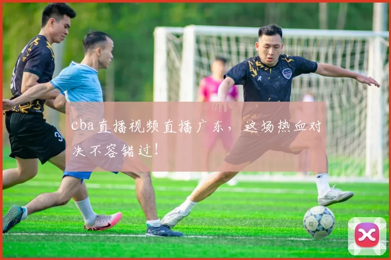 cba直播视频直播广东，这场热血对决不容错过！